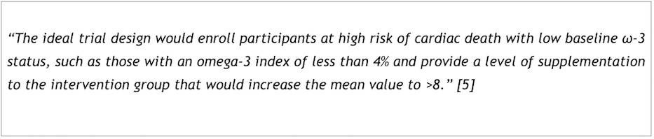 "The ideal trial design would enroll participants at high risk of cardiac death with low baseline w-3 status, such as those with an omega-3 index of less than 4% and provide a level of supplementation to the intervention group that would increase the mean value to >8." 5]