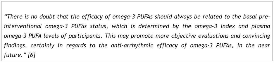 "There is no doubt that the efficacy of omega-3 PUFAs should always be related to the basal pre-  interventional omega-3 PUFAs status, which is determined by the omega-3 index and plasma  omega-3 PUFA levels of participants. This may promote more objective evaluations and convincing  findings, certainly in regards to the anti-arrhythmic efficacy of omega-3 PUFAs, in the near  future." [6]