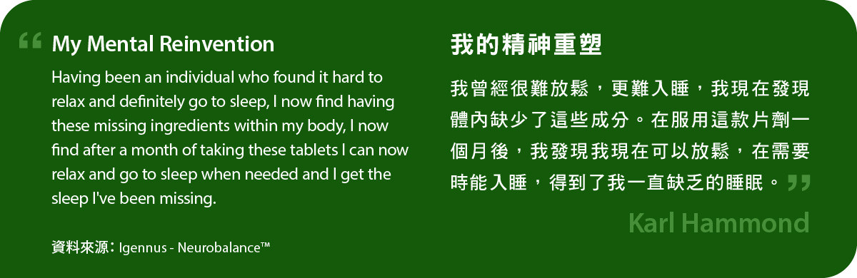 我的精神重塑。我曾經很難放鬆，更難入睡，我現在發現體內缺少了這些成分。在服用Neurobalance一個月後，我發現我現在可以放鬆，在需要時能入睡，得到了我一直缺乏的睡眠。