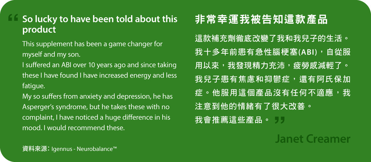 非常幸運我被告知這款產品。Neurobalance補充劑徹底改變了我和我兒子的生活。我十多年前患有急性腦梗塞(ABI)，自從服用以來，我發現精力充沛，疲勞感減輕了。我兒子患有焦慮和抑鬱症，還有阿氏保加症。他服用這個產品沒有任何不適應，我注意到他的情緒有了很大改善。我會推薦這些產品。