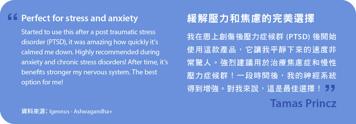 緩解壓力和焦慮的完美選擇。我在患上創傷後壓力症候群 (PTSD) 後開始使用Ashwagandha+，它讓我平靜下來的速度非常驚人。強烈建議用於治療焦慮症和慢性壓力症候群！一段時間後，我的神經系統得到增強。對我來說，這是最佳選擇！