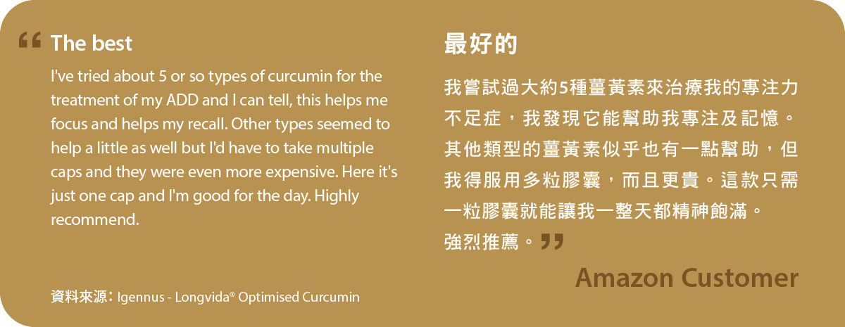 Longvida® Optimised Curcumin最好的。我嘗試過大約5種薑黃素來治療我的專注力不足症，我發現它能幫助我專注及記憶。其他類型的薑黃素似乎也有一點幫助，但我得服用多粒膠囊，而且更貴。這款只需一粒膠囊就能讓我一整天都精神飽滿。強烈推薦。