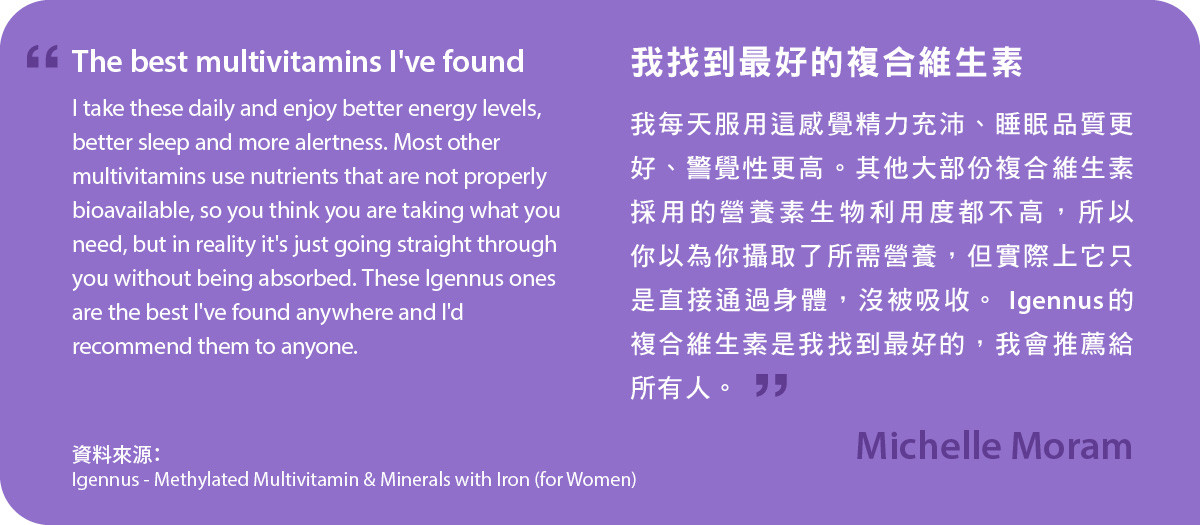 我找到最好的複合維生素，我每天服用甲基化複合維生素及含鐵礦物質 (女士配方)感覺精力充沛、睡眠品質更好、警覺性更高。其他大部份複合維生素採用的營養素生物利用度都不高，所以你以為你攝取了所需營養，但實際上它只是直接通過身體，沒被吸收。 Igennus的複合維生素是我找到最好的，我會推薦給所有人。