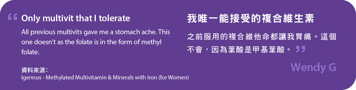 甲基化複合維生素及含鐵礦物質 (女士配方)我唯一能接受的複合維生素，之前服用的複合維他命都讓我胃痛。這個不會，因為葉酸是甲基葉酸。