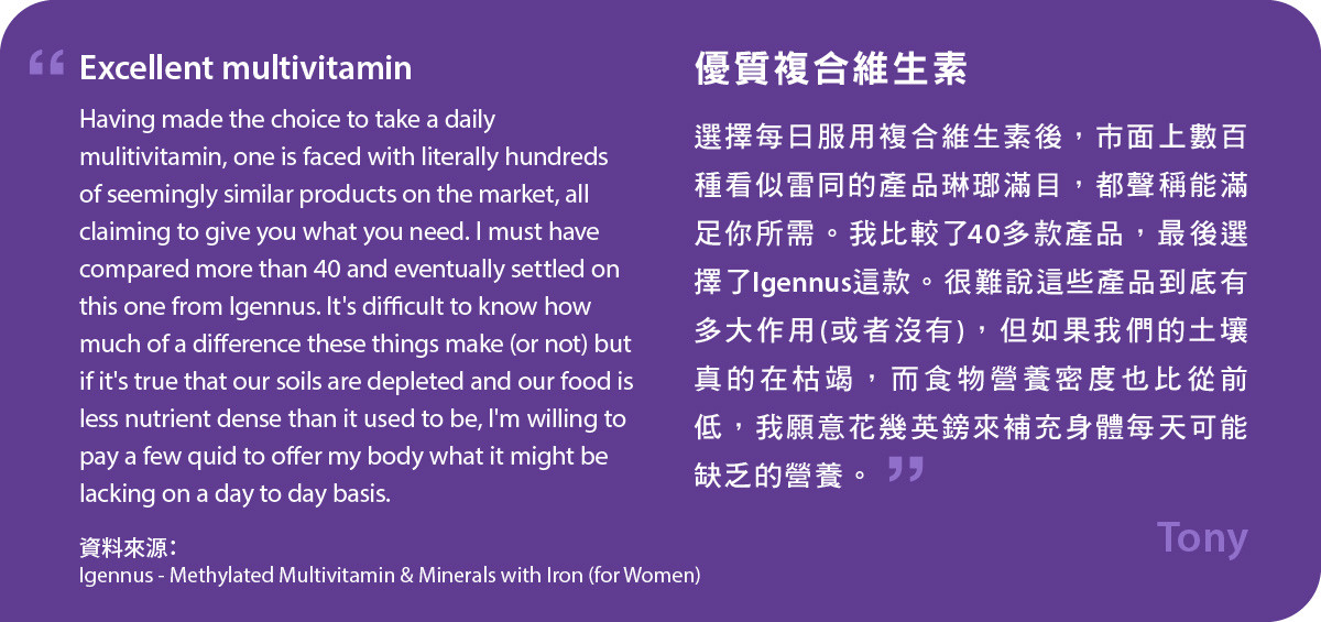 選擇每日服用複合維生素後，市面上數百種看似雷同的產品琳瑯滿目，都聲稱能滿足你所需。我比較了40多款產品，最後選擇了Igennus這款甲基化複合維生素及含鐵礦物質 (女士配方)。很難說這些產品到底有多大作用(或者沒有)，但如果我們的土壤真的在枯竭，而食物營養密度也比從前低，我願意花幾英鎊來補充身體每天可能缺乏的營養。