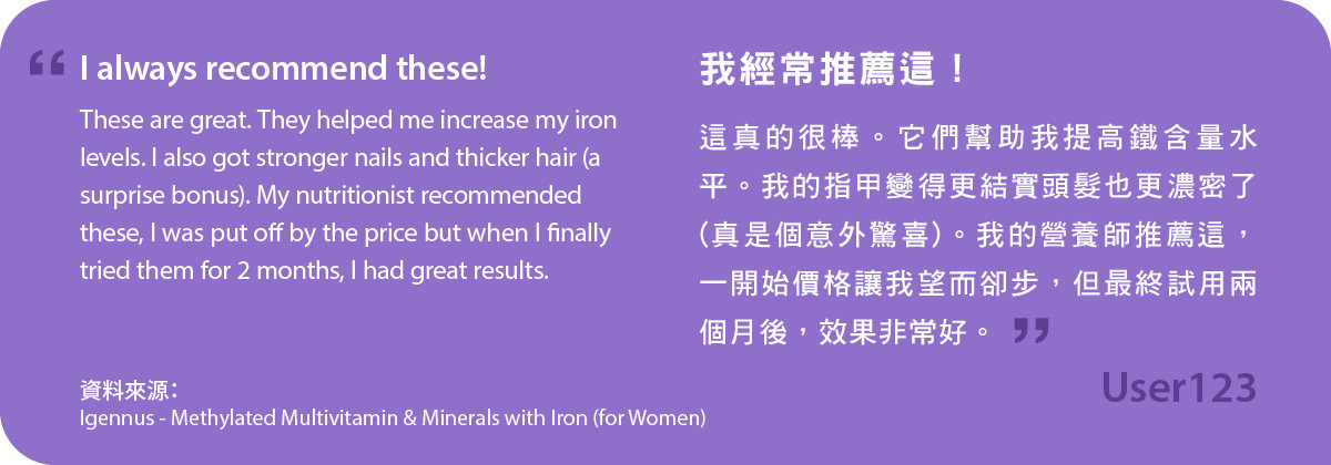 我經常推薦這！甲基化複合維生素及含鐵礦物質 (女士配方)真的很棒。它們幫助我提高鐵含量水平。我的指甲變得更結實頭髮也更濃密了(真是個意外驚喜)。我的營養師推薦這，一開始價格讓我望而卻步，但最終試用兩個月後，效果非常好。