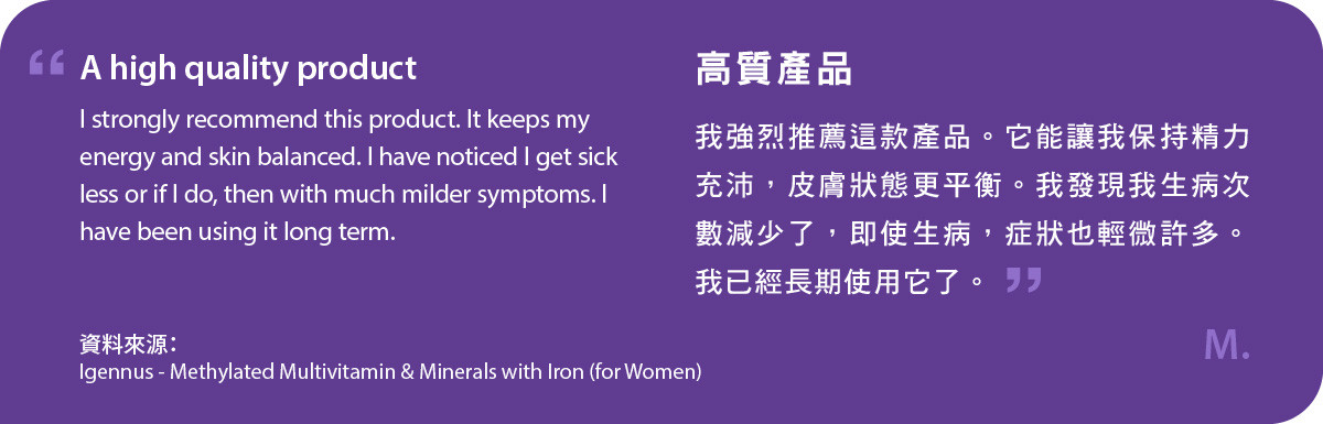 我強烈推薦這款甲基化複合維生素及含鐵礦物質 (女士配方)。它能讓我保持精力充沛，皮膚狀態更平衡。我發現我生病次數減少了，即使生病，症狀也輕微許多。我已經長期使用它了。