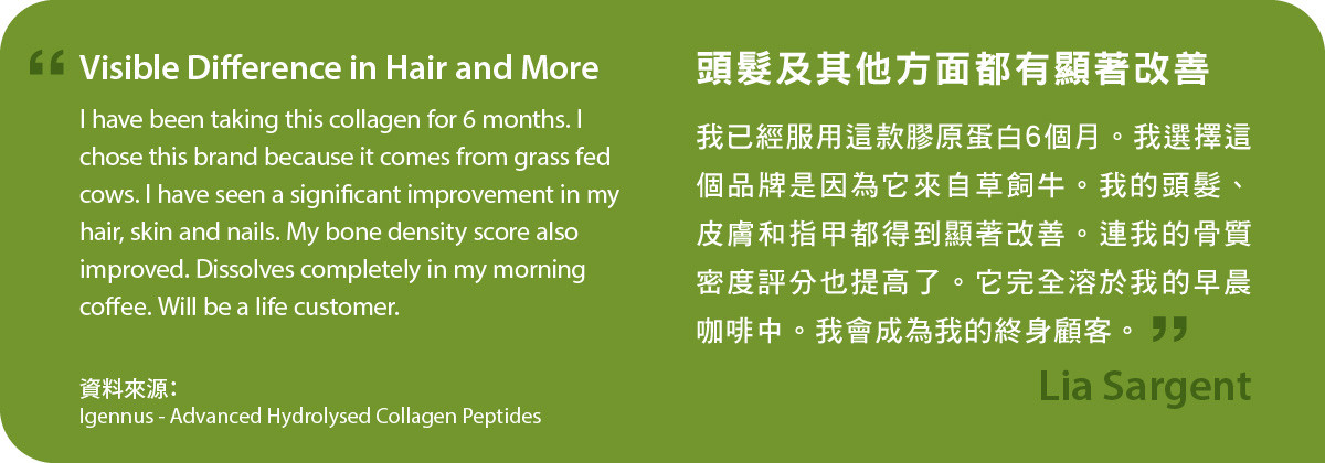 頭髮及其他方面都有顯著改善。我已經服用Advanced Hydrolysed Collagen Peptides膠原蛋白6個月。我選擇這個品牌是因為它來自草飼牛。我的頭髮、皮膚和指甲都得到顯著改善。連我的骨質密度評分也提高了。它完全溶於我的早晨咖啡中。我會成為我的終身顧客。
