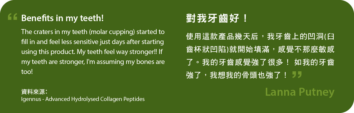 Advanced Hydrolysed Collagen Peptides對我牙齒好！使用這款產品幾天后，我牙齒上的凹洞(臼齒杯狀凹陷)就開始填滿，感覺不那麼敏感了。我的牙齒感覺強了很多！ 如我的牙齒強了，我想我的骨頭也強了！