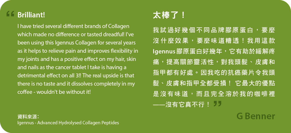 Advanced Hydrolysed Collagen Peptides太棒了！我試過好幾個不同品牌膠原蛋白，要麼沒什麼效果，要麼味道糟透！我用這款Igennus膠原蛋白好幾年，它有助於緩解疼痛，提高關節靈活性，對我頭髮、皮膚和指甲都有好處。因我吃的抗癌藥片令我頭髮、皮膚和指甲全都受損！ 它最大的優點是沒有味道，而且完全溶於我的咖啡裡——沒有它真不行！