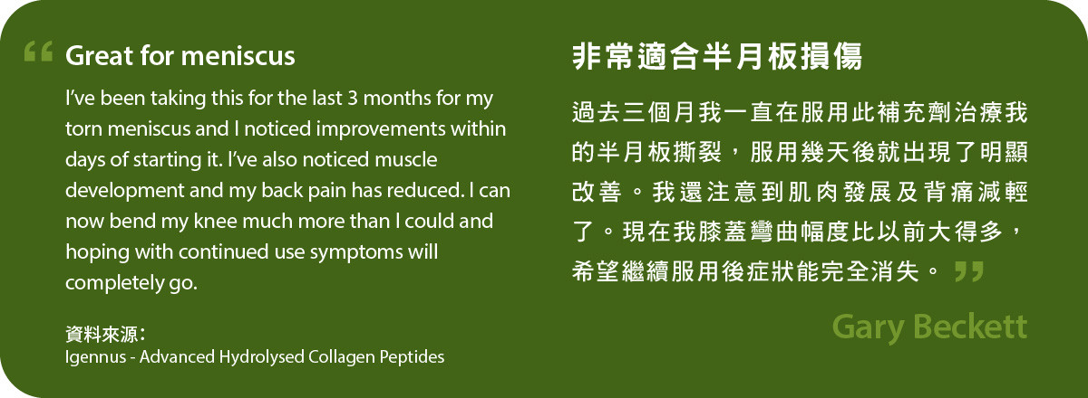 Advanced Hydrolysed Collagen Peptides非常適合半月板損傷修復。 過去三個月我一直在服用此補充劑治療我的半月板撕裂，服用幾天後就出現了明顯改善。我還注意到肌肉發展及背痛減輕了。現在我膝蓋彎曲幅度比以前大得多，希望繼續服用後症狀能完全消失。