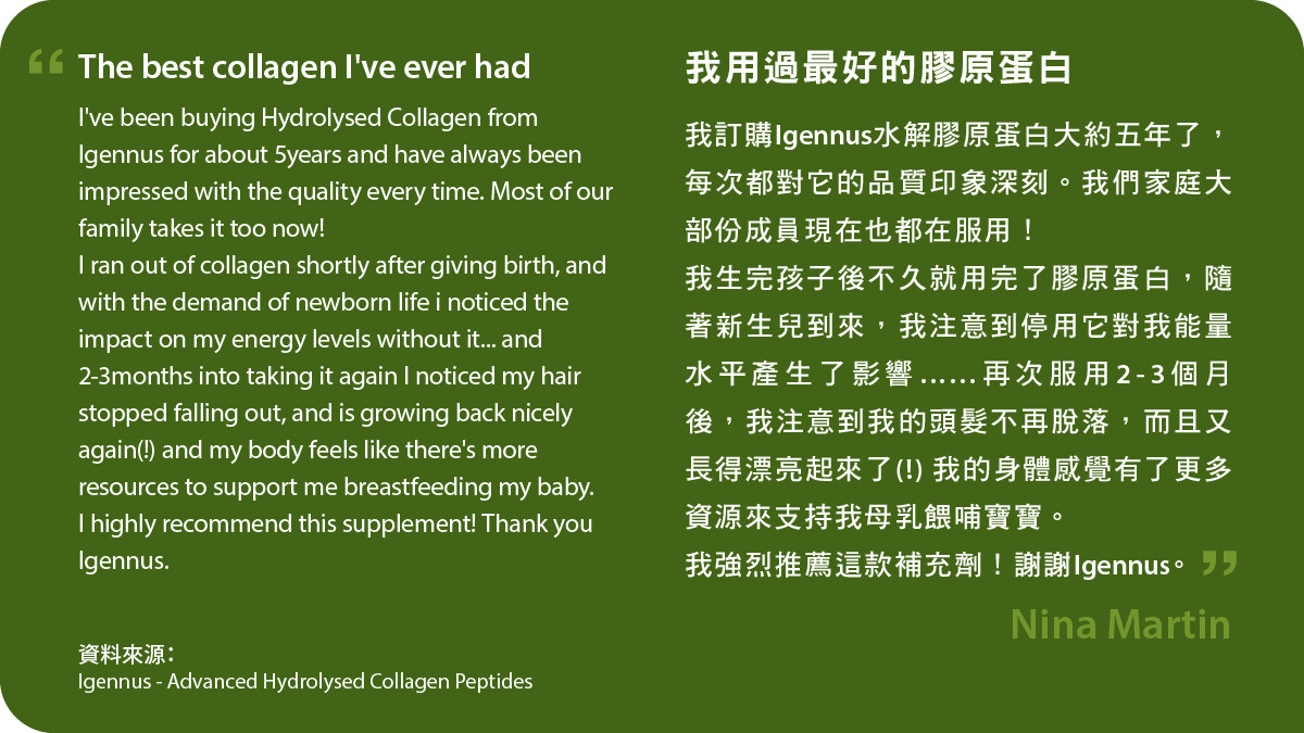 Advanced Hydrolysed Collagen Peptides是我用過最好的膠原蛋白 我訂購Igennus水解膠原蛋白大約五年了，每次都對它的品質印象深刻。我們家庭大部份成員現在也都在服用！我生完孩子後不久就用完了膠原蛋白，隨著新生兒到來，我注意到停用它對我能量水平產生了影響……再次服用2-3個月後，我注意到我的頭髮不再脫落，而且又長得漂亮起來了(!) 我的身體感覺有了更多資源來支持我母乳餵哺寶寶。 我強烈推薦這款補充劑！謝謝Igennus。