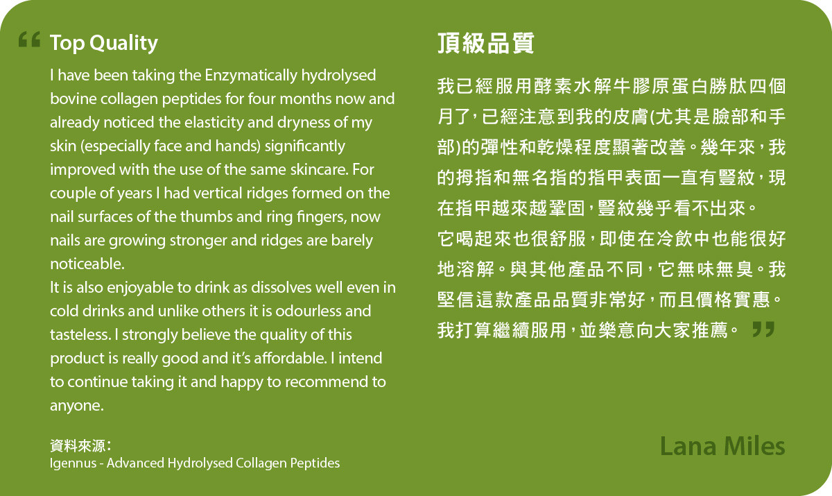 我已經服用酵素水解牛膠原蛋白勝肽四個月了，已經注意到我的皮膚(尤其是臉部和手部)的彈性和乾燥程度顯著改善。幾年來，我的拇指和無名指的指甲表面一直有豎紋，現在指甲越來越鞏固，豎紋幾乎看不出來。 它喝起來也很舒服，即使在冷飲中也能很好地溶解。與其他產品不同，它無味無臭。我堅信這款產品品質非常好，而且價格實惠。我打算繼續服用，並樂意向大家推薦Advanced Hydrolysed Collagen Peptides。