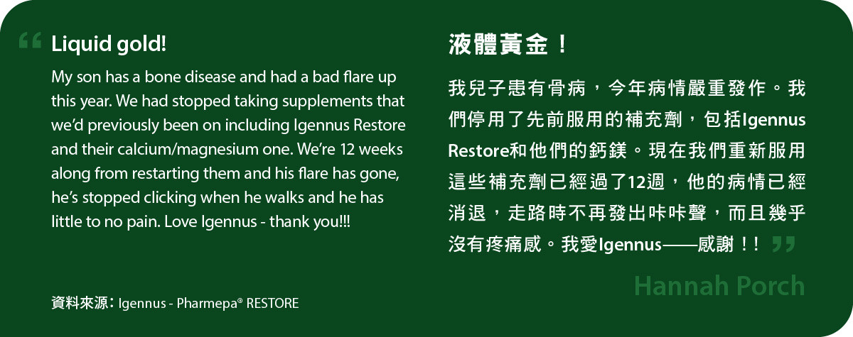 我兒子患有骨病，今年病情嚴重發作。我們停用了先前服用的補充劑，包括Igennus Restore和他們的鈣鎂。現在我們重新服用這些補充劑已經過了12週，他的病情已經消退，走路時不再發出咔咔聲，而且幾乎沒有疼痛感。我愛Igennus——感謝！!