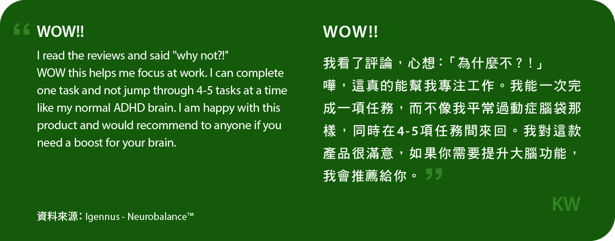 我看了評論，心想：「為什麼不？！」 嘩，neurobalance真的能幫我專注工作。我能一次完成一項任務，而不像我平常過動症腦袋那樣，同時在4-5項任務間來回。我對這款產品很滿意，如果你需要提升大腦功能，我會推薦給你。