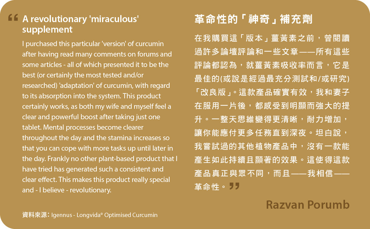 在我購買這「版本」薑黃素之前，曾閱讀過許多論壇評論和一些文章——所有這些評論都認為，就薑黃素吸收率而言，它是最佳的(或說是經過最充分測試和/或研究)「改良版」。Longvida® Optimised Curcumin確實有效，我和妻子在服用一片後，都感受到明顯而強大的提升。一整天思維變得更清晰，耐力增加，讓你能應付更多任務直到深夜。坦白說，我嘗試過的其他植物產品中，沒有一款能產生如此持續且顯著的效果。這使得這款產品真正與眾不同，而且——我相信——革命性。