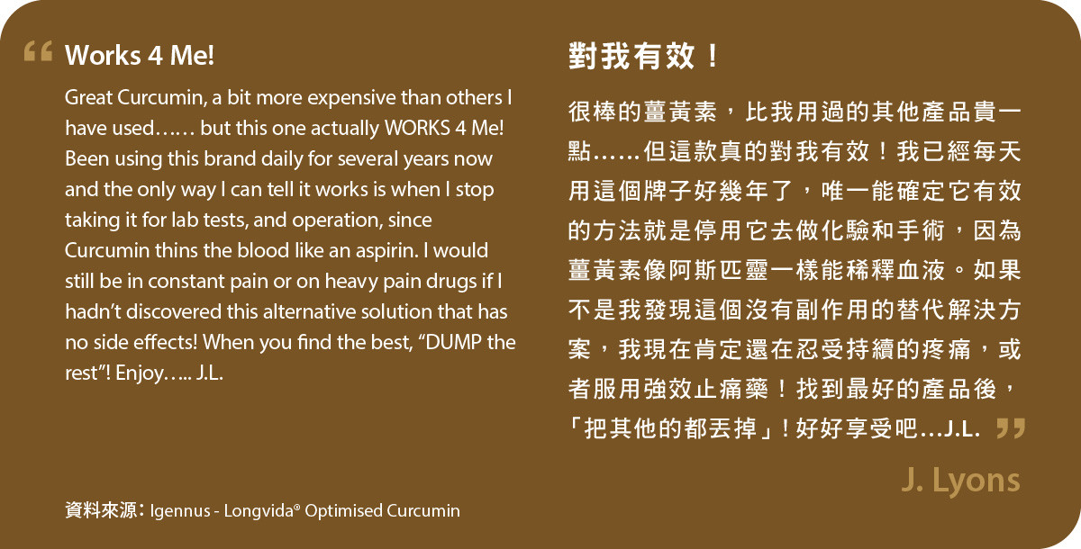 Longvida® Optimised Curcumin很棒的薑黃素，比我用過的其他產品貴一點……但這款真的對我有效！我已經每天用這個牌子好幾年了，唯一能確定它有效的方法就是停用它去做化驗和手術，因為薑黃素像阿斯匹靈一樣能稀釋血液。如果不是我發現這個沒有副作用的替代解決方案，我現在肯定還在忍受持續的疼痛，或者服用強效止痛藥！找到最好的產品後，「把其他的都丟掉」！好好享受吧…J.L.