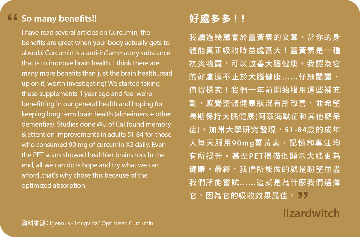 我讀過幾篇關於薑黃素的文章，當你的身體能真正吸收時益處甚大！薑黃素是一種抗炎物質，可以改善大腦健康。我認為它的好處遠不止於大腦健康……仔細閱讀，值得探究！我們一年前開始服用Longvida® Optimised Curcumin，感覺整體健康狀況有所改善，並希望長期保持大腦健康(阿茲海默症和其他癡呆症)。加州大學研究發現，51-84歲的成年人每天服用90mg薑黃素，記憶和專注均有所提升。甚至PET掃描也顯示大腦更為健康。最終，我們所能做的就是盼望並盡我們所能嘗試……這就是為什麼我們選擇它，因為它的吸收效果最佳。