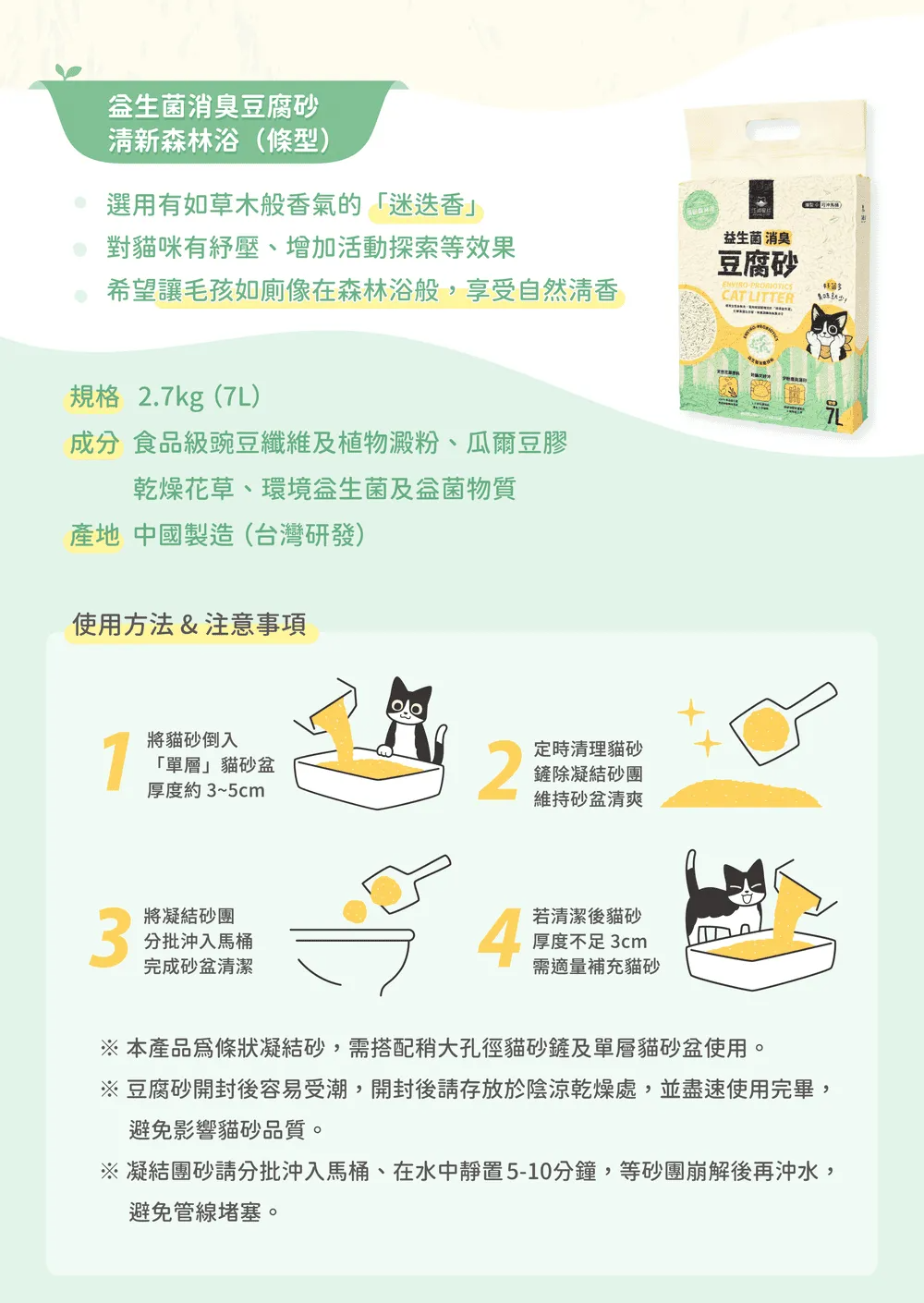 消臭豆腐清新森林浴(條型)選用有如草木般香氣的「迷迭香對貓咪有紓壓、增加活動探索等效果希望讓毛孩如廁像在森林浴般,享受自然清香益生菌消臭豆腐砂PROBIOTICSCAT LITTER規格 2.7kg(7L)成分 食品級豌豆纖維及植物澱粉、爾豆膠乾燥花草、環境益生菌及菌物質產地 中國製造(台灣研發)使用方法&注意事項1將貓砂倒入「單層貓砂盆厚度約3~5cm2定時清理貓砂鏟除凝結砂團維持砂盆清爽3將凝結砂團分批沖入馬桶完成砂盆清潔4若清潔後貓砂厚度不足 3cm需適量補充貓砂 本產品條狀凝結砂,需搭配稍大孔徑貓砂鏟及單層貓砂盆使用。※ 豆腐砂開封後容易受潮,開封後請存放於陰涼乾燥處,並盡速使用完畢,避免影響貓砂品質。※ 凝結團砂請分批沖入馬桶、在水中靜置5-10分鐘,等砂團崩解後再沖水,避免管線堵塞。