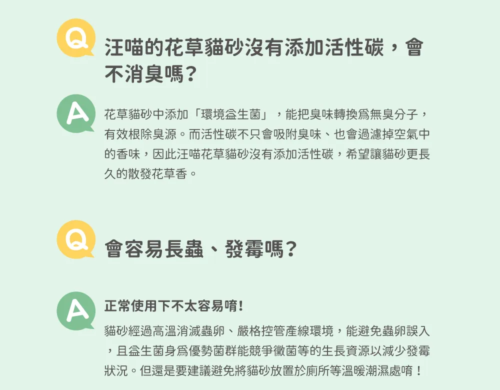 汪喵的花草貓砂沒有添加活性碳會不消嗎?花草貓砂中添加環境」,能把臭味轉換無臭分子,有效根除臭源。而活性碳不只會吸附臭味、也會過濾掉空氣中的香味,因此汪喵花草貓砂沒有添加活性碳,希望讓貓砂更長久的散發花草香。會容易長蟲、發霉嗎? 正常使用下不太容易唷!貓砂經過高溫消滅蟲卵、嚴格控管產線環境,能避免蟲卵誤入,優勢菌群能競爭黴菌等的生長資源以減少發霉狀況。但還是要建議避免將貓砂放置於廁所等溫暖潮濕處唷!