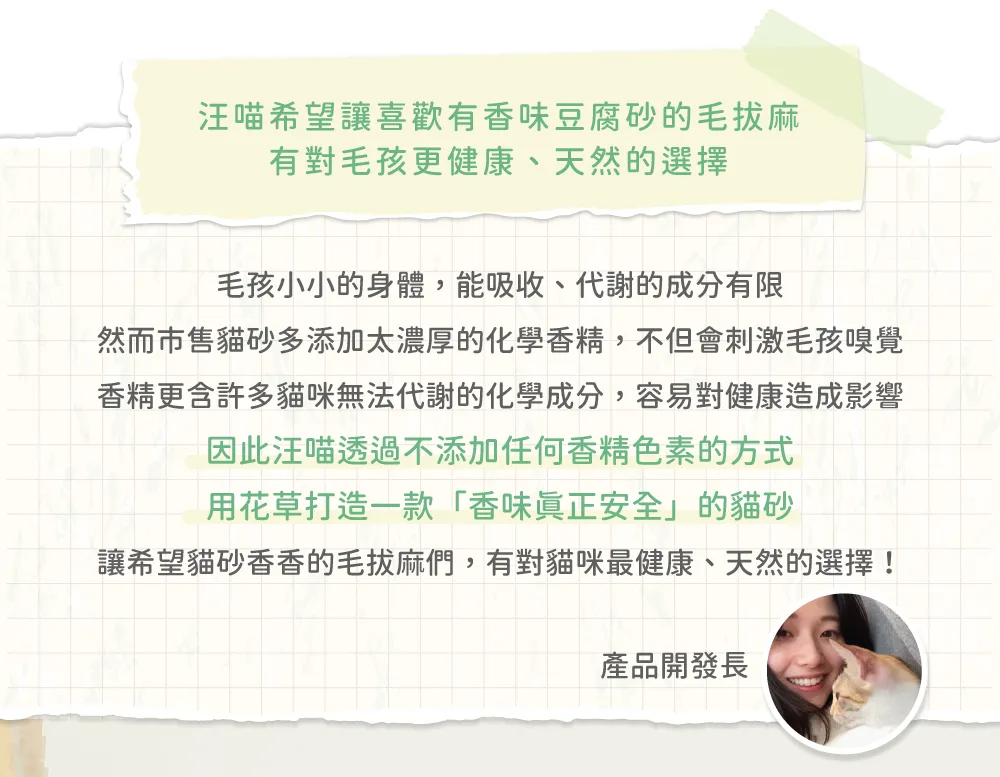 汪喵希望喜歡有香味豆腐砂的毛麻有對毛孩更健康、天然的選擇毛孩小小的身體,能吸收、代謝的成分有限然而市售貓砂多添加太濃厚的化學香精,不但會刺激毛孩嗅覺香精更含許多貓咪無法代謝的化學成分,容易對健康造成影響因此汪喵透過不添加任何香精色素的方式用花草打造一款「香味眞正安全」的貓砂讓希望貓砂香香的毛拔麻們,有對貓咪最健康、天然的選擇!產品開發長