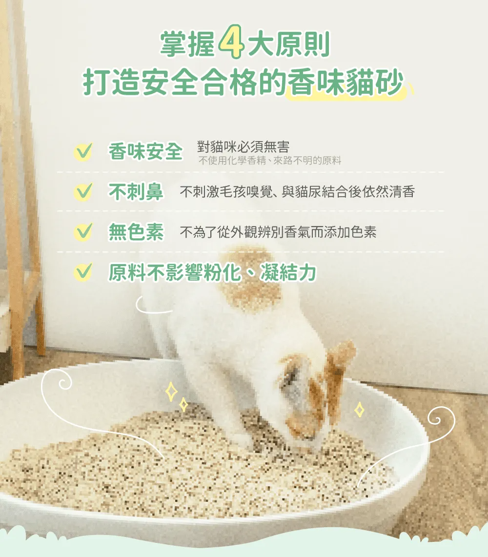 掌握大原則打造安全合格的香味貓砂 香味安全 對貓咪必須無害不使用化學香精、來路不明的原料 不刺鼻不刺激毛孩嗅覺、與貓尿結合後依然清香 無色素不為了從外觀辨別香氣而添加色素 原料不影響粉化、凝結力