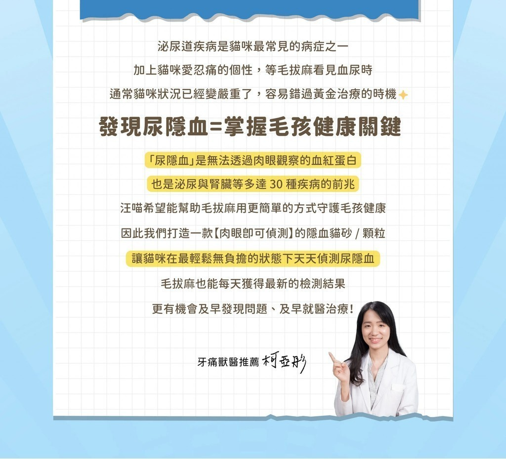 泌尿道疾病是貓咪最常見的病症之一加上貓咪愛忍痛的個性,等毛麻看見血尿時通常貓咪狀況已經變嚴重了,容易錯過黃金治療的時機發現尿隱血=掌握毛孩健康關鍵「尿隱血」是無法透過肉眼觀察的血紅蛋白也是泌尿與腎臟等多達30種疾病的前兆汪喵希望能幫助毛拔麻用更簡單的方式守護毛孩健康因此我們打造一款肉眼偵測】的隱血貓砂/顆粒讓貓咪在最輕鬆無負擔的狀態下天天偵測尿隱血毛拔麻也能每天獲得最新的檢測結果更有機會及早發現問題、及早就醫治療!牙痛獸醫推薦柯亞彤